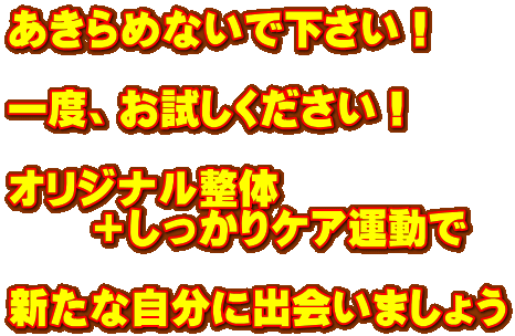 あきらめないで下さい! 一度、お試しください! オリジナル整体 +しっかりケア運動で 新たな自分に出会いましょう あきらめないで下さい! 一度、お試しください! オリジナル整体 +しっかりケア運動で 新たな自分に出会いましょう