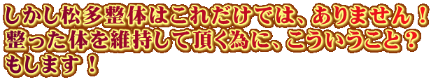 しかし松多整体はこれだけでは、ありません! 整った体を維持して頂く為に、こういうこと? もします! しかし松多整体はこれだけでは、ありません! 整った体を維持して頂く為に、こういうこと? もします!