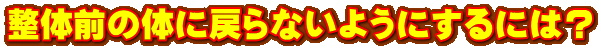 整体前の体に戻らないようにするには? 整体前の体に戻らないようにするには?