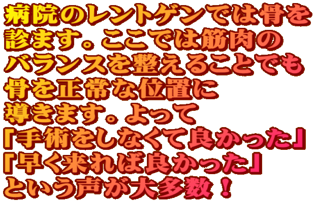 病院のレントゲンでは骨を 診ます。ここでは筋肉の バランスを整えることでも 骨を正常な位置に 導きます。よって 「手術をしなくて良かった」 「早く来れば良かった」 という声が大多数! 病院のレントゲンでは骨を 診ます。ここでは筋肉の バランスを整えることでも 骨を正常な位置に 導きます。よって 「手術をしなくて良かった」 「早く来れば良かった」 という声が大多数!