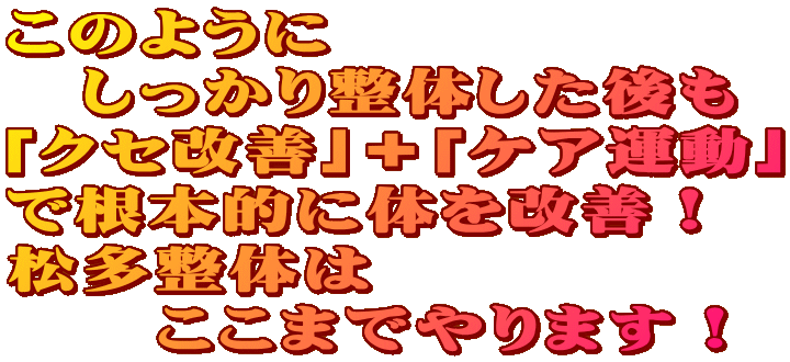このように しっかり整体した後も 「クセ改善」+「ケア運動」 で根本的に体を改善! 松多整体は ここまでやります! このように しっかり整体した後も 「クセ改善」+「ケア運動」 で根本的に体を改善! 松多整体は ここまでやります!