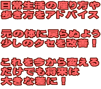 日常生活の座り方や 歩き方をアドバイス 元の体に戻らぬよう 少しのクセを改善! これを今から変える だけでも将来は 大きな差に! 日常生活の座り方や 歩き方をアドバイス 元の体に戻らぬよう 少しのクセを改善! これを今から変える だけでも将来は 大きな差に!