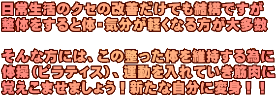 日常生活のクセの改善だけでも結構ですが 整体をすると体・気分が軽くなる方が大多数 そんな方には、この整った体を維持する為に 体操(ピラティス)、運動を入れていき筋肉に 覚えこませましょう!新たな自分に変身!! 日常生活のクセの改善だけでも結構ですが 整体をすると体・気分が軽くなる方が大多数 そんな方には、この整った体を維持する為に 体操(ピラティス)、運動を入れていき筋肉に 覚えこませましょう!新たな自分に変身!!